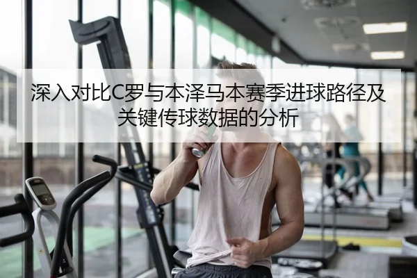 深入对比C罗与本泽马本赛季进球路径及关键传球数据的分析