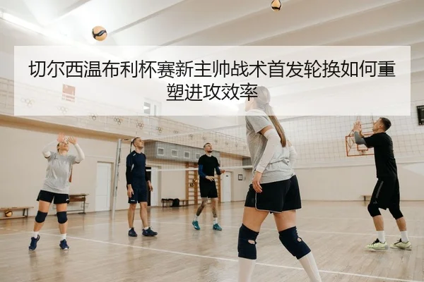 切尔西温布利杯赛新主帅战术首发轮换如何重塑进攻效率
